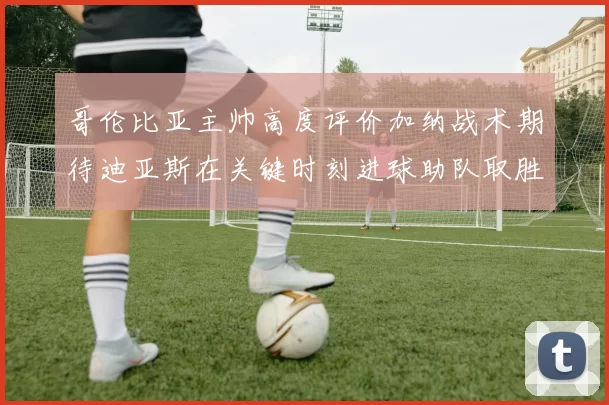哥伦比亚主帅高度评价加纳战术期待迪亚斯在关键时刻进球助队取胜