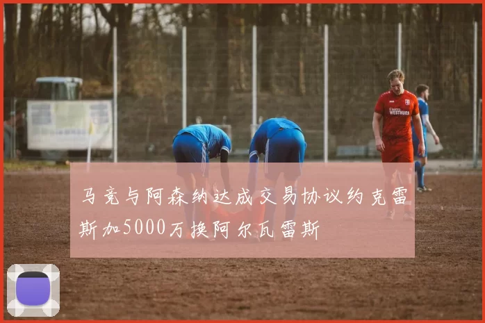 马竞与阿森纳达成交易协议约克雷斯加5000万换阿尔瓦雷斯