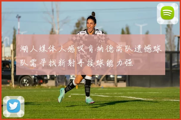 湖人媒体人感叹肯纳德离队遗憾球队需寻找新射手接球能力强