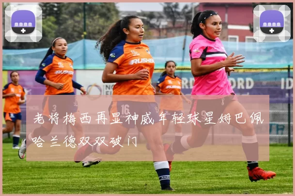 老将梅西再显神威年轻球星姆巴佩哈兰德双双破门