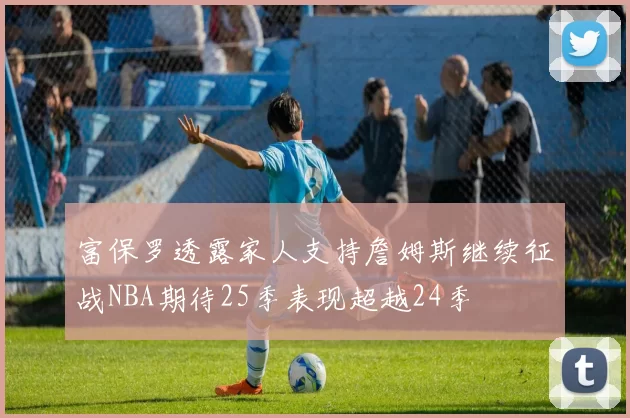 富保罗透露家人支持詹姆斯继续征战NBA期待25季表现超越24季