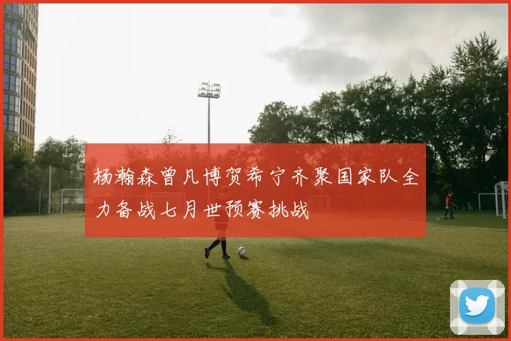 杨瀚森曾凡博贺希宁齐聚国家队全力备战七月世预赛挑战