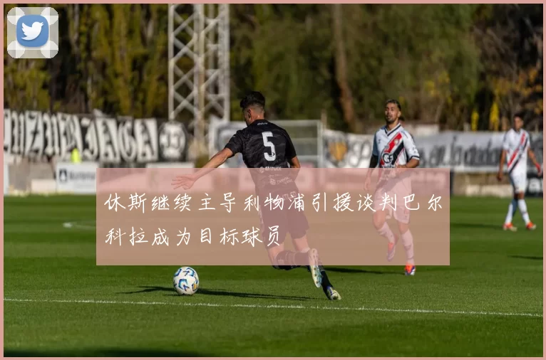 休斯继续主导利物浦引援谈判巴尔科拉成为目标球员