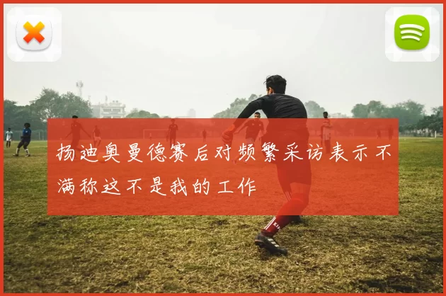扬迪奥曼德赛后对频繁采访表示不满称这不是我的工作