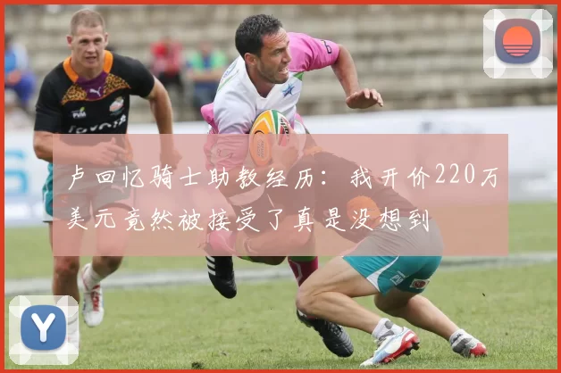 卢回忆骑士助教经历：我开价220万美元竟然被接受了真是没想到