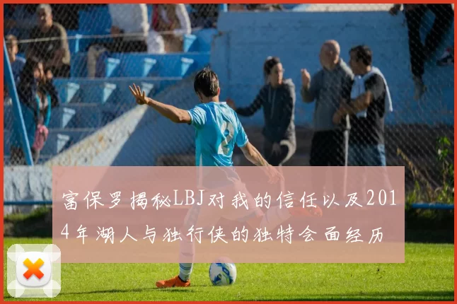 富保罗揭秘LBJ对我的信任以及2014年湖人与独行侠的独特会面经历